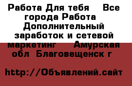 Работа Для тебя  - Все города Работа » Дополнительный заработок и сетевой маркетинг   . Амурская обл.,Благовещенск г.